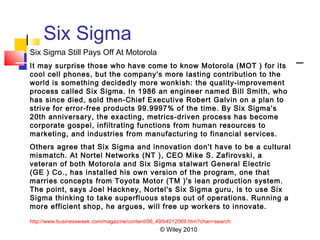 © Wiley 2010
Six Sigma
Six Sigma Still Pays Off At Motorola
It may surprise those who have come to know Motorola (MOT ) for its
cool cell phones, but the company's more lasting contribution to the
world is something decidedly more wonkish: the quality-improvement
process called Six Sigma. In 1986 an engineer named Bill Smith, who
has since died, sold then-Chief Executive Robert Galvin on a plan to
strive for error-free products 99.9997% of the time. By Six Sigma's
20th anniversary, the exacting, metrics-driven process has become
corporate gospel, infiltrating functions from human resources to
marketing, and industries from manufacturing to financial services.
Others agree that Six Sigma and innovation don't have to be a cultural
mismatch. At Nortel Networks (NT ), CEO Mike S. Zafirovski, a
veteran of both Motorola and Six Sigma stalwart General Electric
(GE ) Co., has installed his own version of the program, one that
marries concepts from Toyota Motor (TM )'s lean production system.
The point, says Joel Hackney, Nortel's Six Sigma guru, is to use Six
Sigma thinking to take superfluous steps out of operations. Running a
more efficient shop, he argues, will free up workers to innovate.
http://www.businessweek.com/magazine/content/06_49/b4012069.htm?chan=search
 