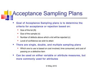© Wiley 2010
Acceptance Sampling Plans
 Goal of Acceptance Sampling plans is to determine the
criteria for acceptance or rejection based on:
 Size of the lot (N)
 Size of the sample (n)
 Number of defects above which a lot will be rejected (c)
 Level of confidence we wish to attain
 There are single, double, and multiple sampling plans
 Which one to use is based on cost involved, time consumed, and cost of
passing on a defective item
 Can be used on either variable or attribute measures, but
more commonly used for attributes
 