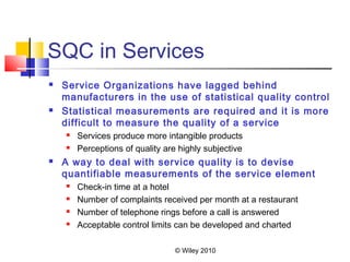 © Wiley 2010
SQC in Services
 Service Organizations have lagged behind
manufacturers in the use of statistical quality control
 Statistical measurements are required and it is more
difficult to measure the quality of a service
 Services produce more intangible products
 Perceptions of quality are highly subjective
 A way to deal with service quality is to devise
quantifiable measurements of the service element
 Check-in time at a hotel
 Number of complaints received per month at a restaurant
 Number of telephone rings before a call is answered
 Acceptable control limits can be developed and charted
 