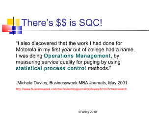 © Wiley 2010
There’s $$ is SQC!
“I also discovered that the work I had done for
Motorola in my first year out of college had a name.
I was doing Operations Management, by
measuring service quality for paging by using
statistical process control methods.”
-Michele Davies, Businessweek MBA Journals, May 2001
http://www.businessweek.com/bschools/mbajournal/00davies/6.htm?chan=search
 