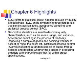 © Wiley 2010
Chapter 6 Highlights
 SQC refers to statistical tools t hat can be sued by quality
professionals. SQC an be divided into three categories:
traditional statistical tools, acceptance sampling, and
statistical process control (SPC).
 Descriptive statistics are sued to describe quality
characteristics, such as the mean, range, and variance.
Acceptance sampling is the process of randomly
inspecting a sample of goods and deciding whether to
accept or reject the entire lot. Statistical process control
involves inspecting a random sample of output from a
process and deciding whether the process in producing
products with characteristics that fall within preset
specifications.
 