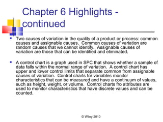 © Wiley 2010
Chapter 6 Highlights -
continued
 Two causes of variation in the quality of a product or process: common
causes and assignable causes. Common causes of variation are
random causes that we cannot identify. Assignable causes of
variation are those that can be identified and eliminated.
 A control chart is a graph used in SPC that shows whether a sample of
data falls within the normal range of variation. A control chart has
upper and lower control limits that separate common from assignable
causes of variation. Control charts for variables monitor
characteristics that can be measured and have a continuum of values,
such as height, weight, or volume. Control charts fro attributes are
used to monitor characteristics that have discrete values and can be
counted.
 