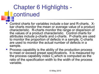 © Wiley 2010
Chapter 6 Highlights -
continued
 Control charts for variables include x-bar and R-charts. X-
bar charts monitor the mean or average value of a product
characteristic. R-charts monitor the range or dispersion of
the values of a product characteristic. Control charts for
attributes include p-charts and c-charts. P-charts are used
to monitor the proportion of defects in a sample, C-charts
are used to monitor the actual number of defects in a
sample.
 Process capability is the ability of the production process
to meet or exceed preset specifications. It is measured by
the process capability index Cp which is computed as the
ratio of the specification width to the width of the process
variable.
 