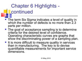 © Wiley 2010
Chapter 6 Highlights -
continued
 The term Six Sigma indicates a level of quality in
which the number of defects is no more than 2.3
parts per million.
 The goal of acceptance sampling is to determine
criteria for the desired level of confidence.
Operating characteristic curves are graphs that
show the discriminating power of a sampling plan.
 It is more difficult to measure quality in services
than in manufacturing. The key is to devise
quantifiable measurements for important service
dimensions.
 