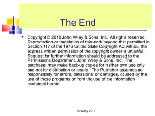 © Wiley 2010
The End
 Copyright © 2010 John Wiley & Sons, Inc. All rights reserved.
Reproduction or translation of this work beyond that permitted in
Section 117 of the 1976 United State Copyright Act without the
express written permission of the copyright owner is unlawful.
Request for further information should be addressed to the
Permissions Department, John Wiley & Sons, Inc. The
purchaser may make back-up copies for his/her own use only
and not for distribution or resale. The Publisher assumes no
responsibility for errors, omissions, or damages, caused by the
use of these programs or from the use of the information
contained herein.
 