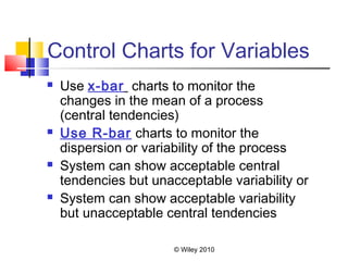 © Wiley 2010
Control Charts for Variables
 Use x-bar charts to monitor the
changes in the mean of a process
(central tendencies)
 Use R-bar charts to monitor the
dispersion or variability of the process
 System can show acceptable central
tendencies but unacceptable variability or
 System can show acceptable variability
but unacceptable central tendencies
 