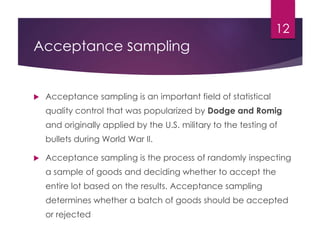 Acceptance sampling
 Acceptance sampling is an important field of statistical
quality control that was popularized by Dodge and Romig
and originally applied by the U.S. military to the testing of
bullets during World War II.
 Acceptance sampling is the process of randomly inspecting
a sample of goods and deciding whether to accept the
entire lot based on the results. Acceptance sampling
determines whether a batch of goods should be accepted
or rejected
12
 