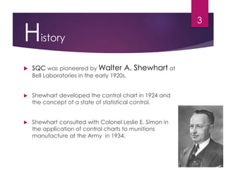 History
 SQC was pioneered by Walter A. Shewhart at
Bell Laboratories in the early 1920s.
 Shewhart developed the control chart in 1924 and
the concept of a state of statistical control.
 Shewhart consulted with Colonel Leslie E. Simon in
the application of control charts to munitions
manufacture at the Army in 1934.
3
 