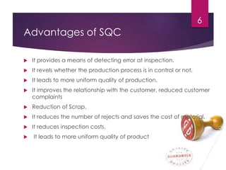 Advantages of SQC
 It provides a means of detecting error at inspection.
 It revels whether the production process is in control or not.
 It leads to more uniform quality of production.
 It improves the relationship with the customer, reduced customer
complaints
 Reduction of Scrap.
 It reduces the number of rejects and saves the cost of material.
 It reduces inspection costs.
 It leads to more uniform quality of product
6
 