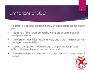 Limitations of SQC
 It cannot be applies indiscriminately as a solution to all the quality
evils
 It leads to a false sense of security in the absence of general
quality awareness.
 It provides only an information service, and it can not reduce the
managers responsibility,
 It cannot be applied mechanically to all production process
without studying their peculiar environments.
 It involves mathematical and statistical problems in the process of
analysis.
7
 