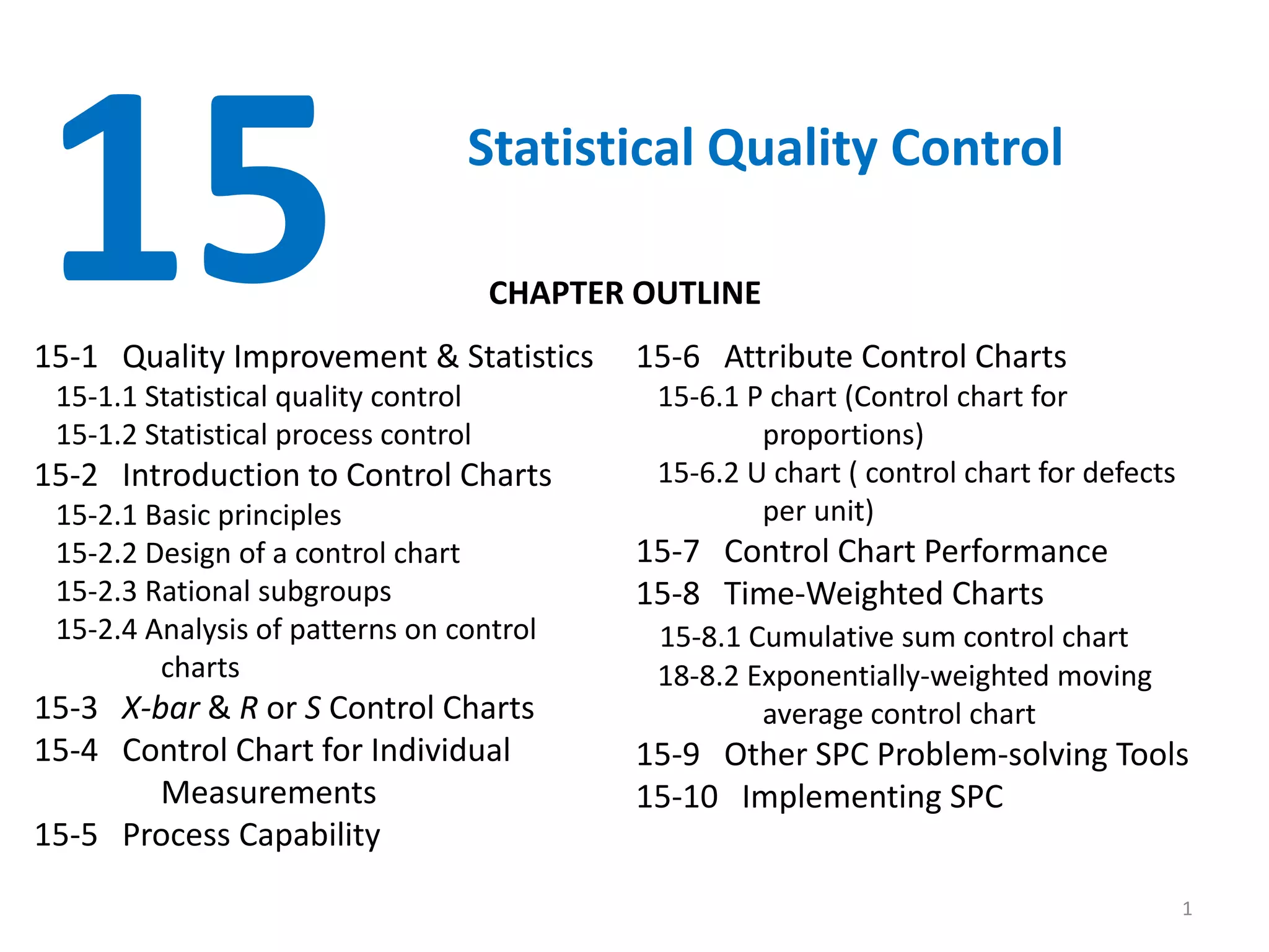 1
15 Statistical Quality Control
15-1 Quality Improvement & Statistics
15-1.1 Statistical quality control
15-1.2 Statistical process control
15-2 Introduction to Control Charts
15-2.1 Basic principles
15-2.2 Design of a control chart
15-2.3 Rational subgroups
15-2.4 Analysis of patterns on control
charts
15-3 X-bar & R or S Control Charts
15-4 Control Chart for Individual
Measurements
15-5 Process Capability
15-6 Attribute Control Charts
15-6.1 P chart (Control chart for
proportions)
15-6.2 U chart ( control chart for defects
per unit)
15-7 Control Chart Performance
15-8 Time-Weighted Charts
15-8.1 Cumulative sum control chart
18-8.2 Exponentially-weighted moving
average control chart
15-9 Other SPC Problem-solving Tools
15-10 Implementing SPC
CHAPTER OUTLINE
 