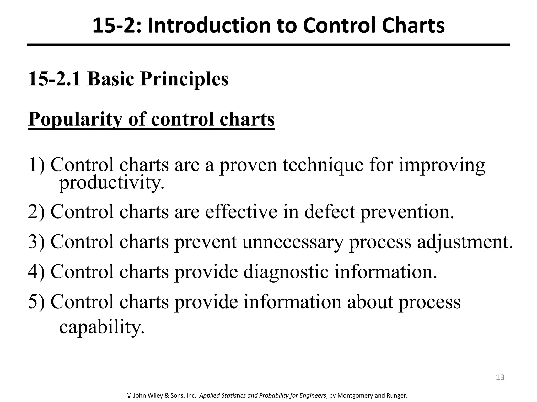 © John Wiley & Sons, Inc. Applied Statistics and Probability for Engineers, by Montgomery and Runger.
15-2.1 Basic Principles
Popularity of control charts
1) Control charts are a proven technique for improving
productivity.
2) Control charts are effective in defect prevention.
3) Control charts prevent unnecessary process adjustment.
4) Control charts provide diagnostic information.
5) Control charts provide information about process
capability.
15-2: Introduction to Control Charts
13
 