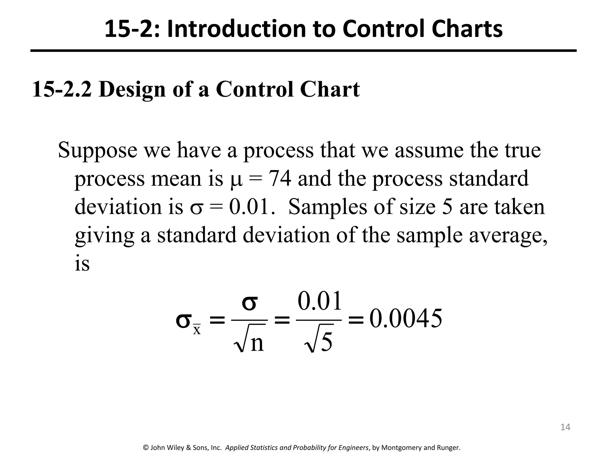 © John Wiley & Sons, Inc. Applied Statistics and Probability for Engineers, by Montgomery and Runger.
15-2.2 Design of a Control Chart
Suppose we have a process that we assume the true
process mean is  = 74 and the process standard
deviation is  = 0.01. Samples of size 5 are taken
giving a standard deviation of the sample average,
is
0045.0
5
01.0
n
x 


15-2: Introduction to Control Charts
14
 