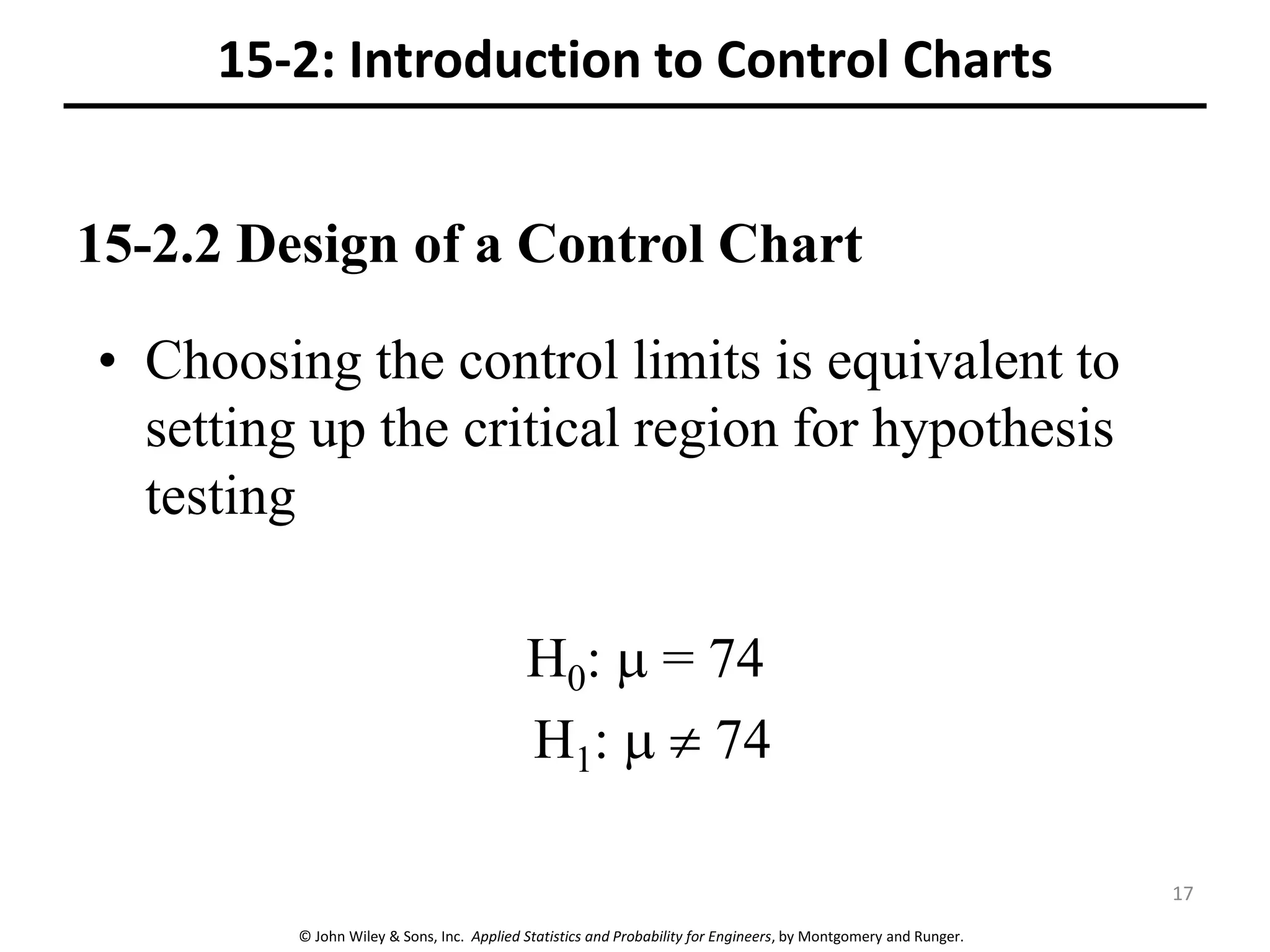 © John Wiley & Sons, Inc. Applied Statistics and Probability for Engineers, by Montgomery and Runger.
15-2.2 Design of a Control Chart
• Choosing the control limits is equivalent to
setting up the critical region for hypothesis
testing
H0:  = 74
H1:   74
15-2: Introduction to Control Charts
17
 