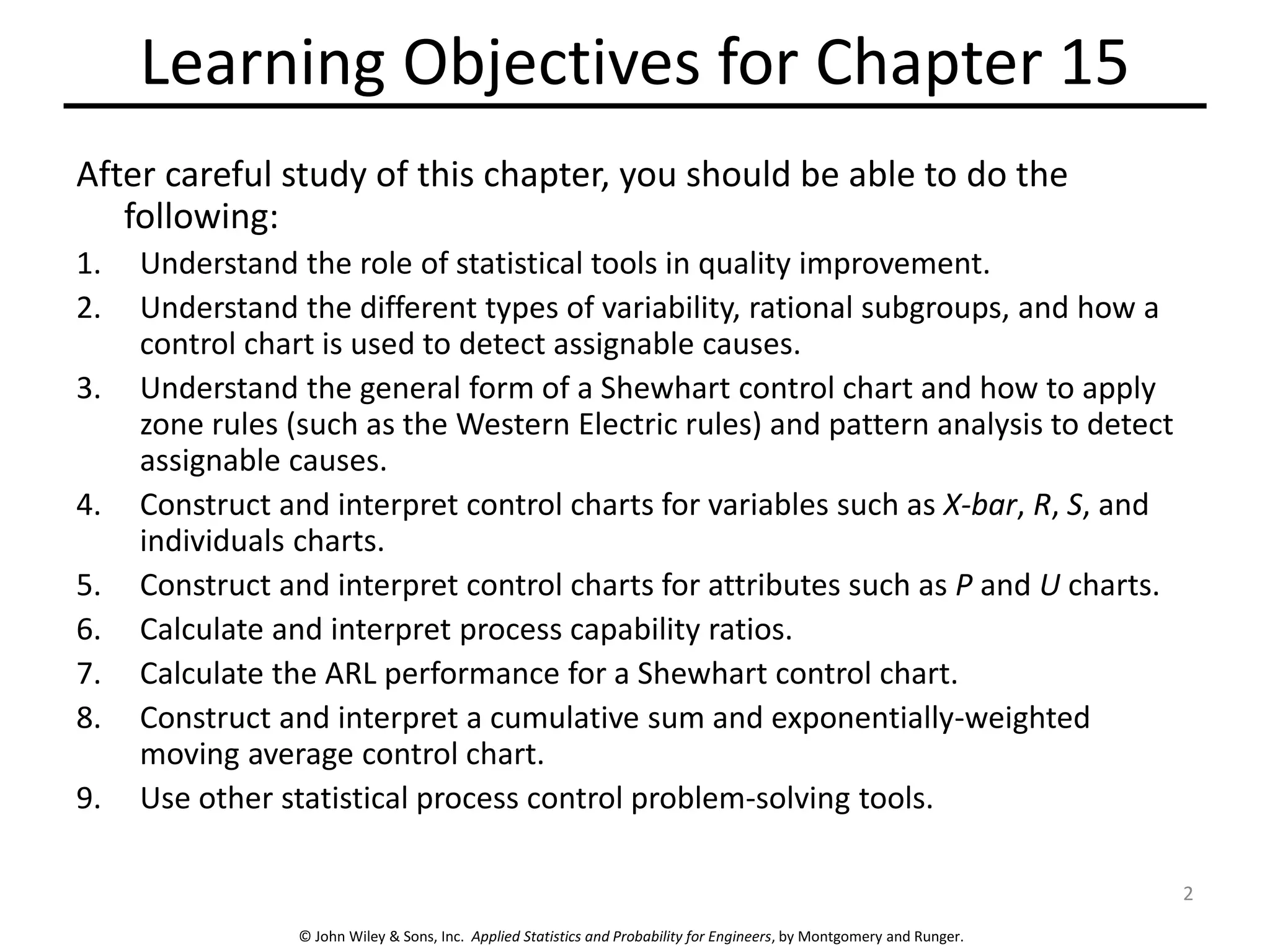 © John Wiley & Sons, Inc. Applied Statistics and Probability for Engineers, by Montgomery and Runger.
Learning Objectives for Chapter 15
After careful study of this chapter, you should be able to do the
following:
1. Understand the role of statistical tools in quality improvement.
2. Understand the different types of variability, rational subgroups, and how a
control chart is used to detect assignable causes.
3. Understand the general form of a Shewhart control chart and how to apply
zone rules (such as the Western Electric rules) and pattern analysis to detect
assignable causes.
4. Construct and interpret control charts for variables such as X-bar, R, S, and
individuals charts.
5. Construct and interpret control charts for attributes such as P and U charts.
6. Calculate and interpret process capability ratios.
7. Calculate the ARL performance for a Shewhart control chart.
8. Construct and interpret a cumulative sum and exponentially-weighted
moving average control chart.
9. Use other statistical process control problem-solving tools.
2
 