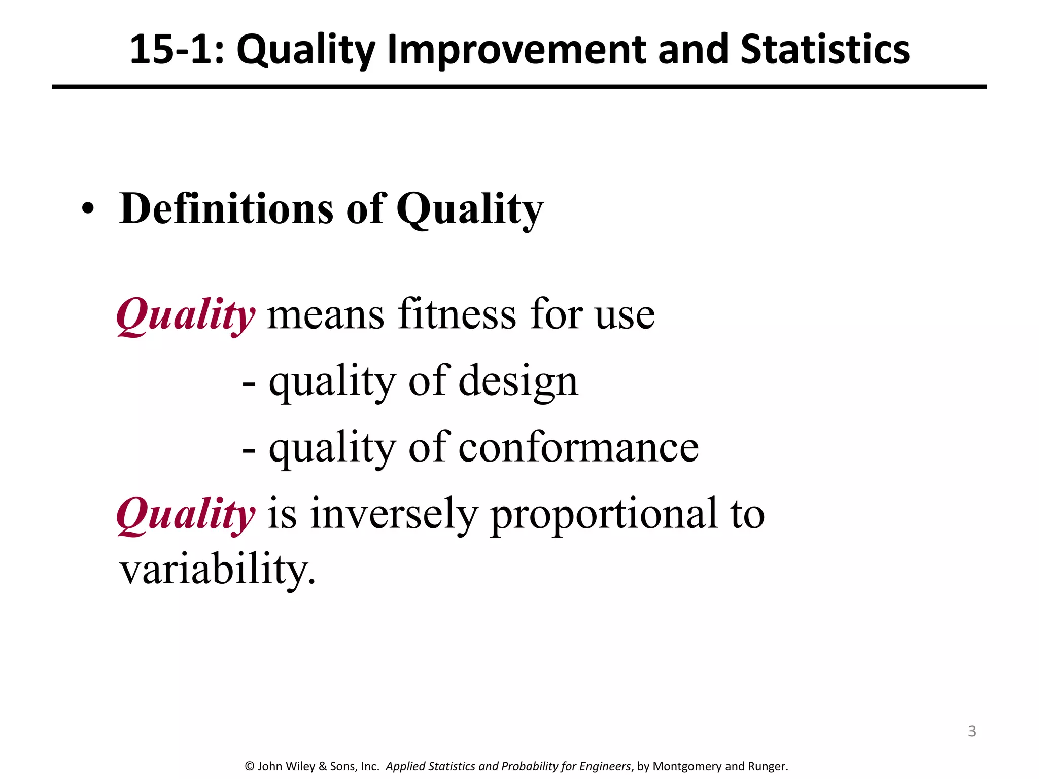 © John Wiley & Sons, Inc. Applied Statistics and Probability for Engineers, by Montgomery and Runger.
15-1: Quality Improvement and Statistics
• Definitions of Quality
Quality means fitness for use
- quality of design
- quality of conformance
Quality is inversely proportional to
variability.
3
 