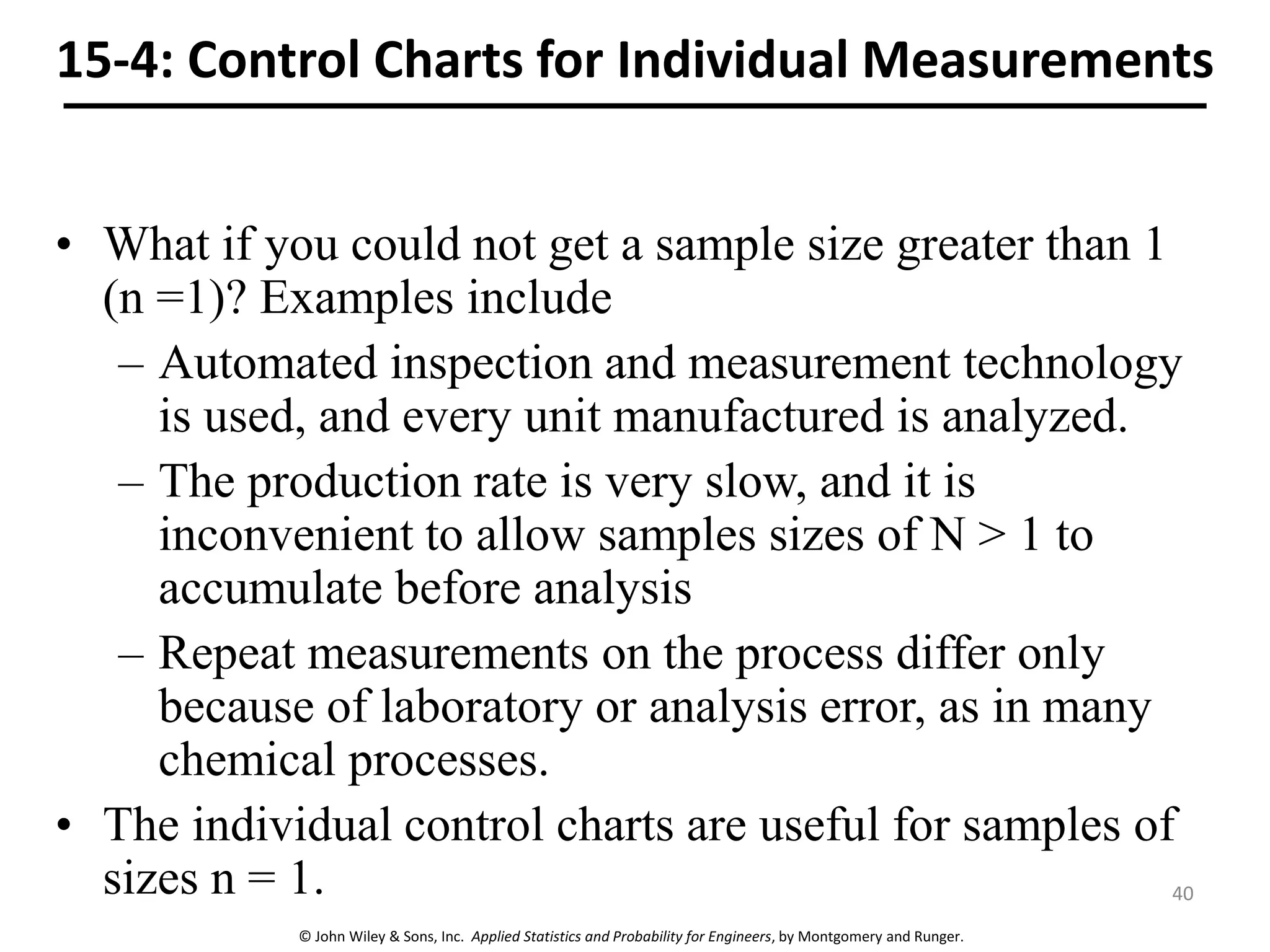© John Wiley & Sons, Inc. Applied Statistics and Probability for Engineers, by Montgomery and Runger.
15-4: Control Charts for Individual Measurements
• What if you could not get a sample size greater than 1
(n =1)? Examples include
– Automated inspection and measurement technology
is used, and every unit manufactured is analyzed.
– The production rate is very slow, and it is
inconvenient to allow samples sizes of N > 1 to
accumulate before analysis
– Repeat measurements on the process differ only
because of laboratory or analysis error, as in many
chemical processes.
• The individual control charts are useful for samples of
sizes n = 1. 40
 