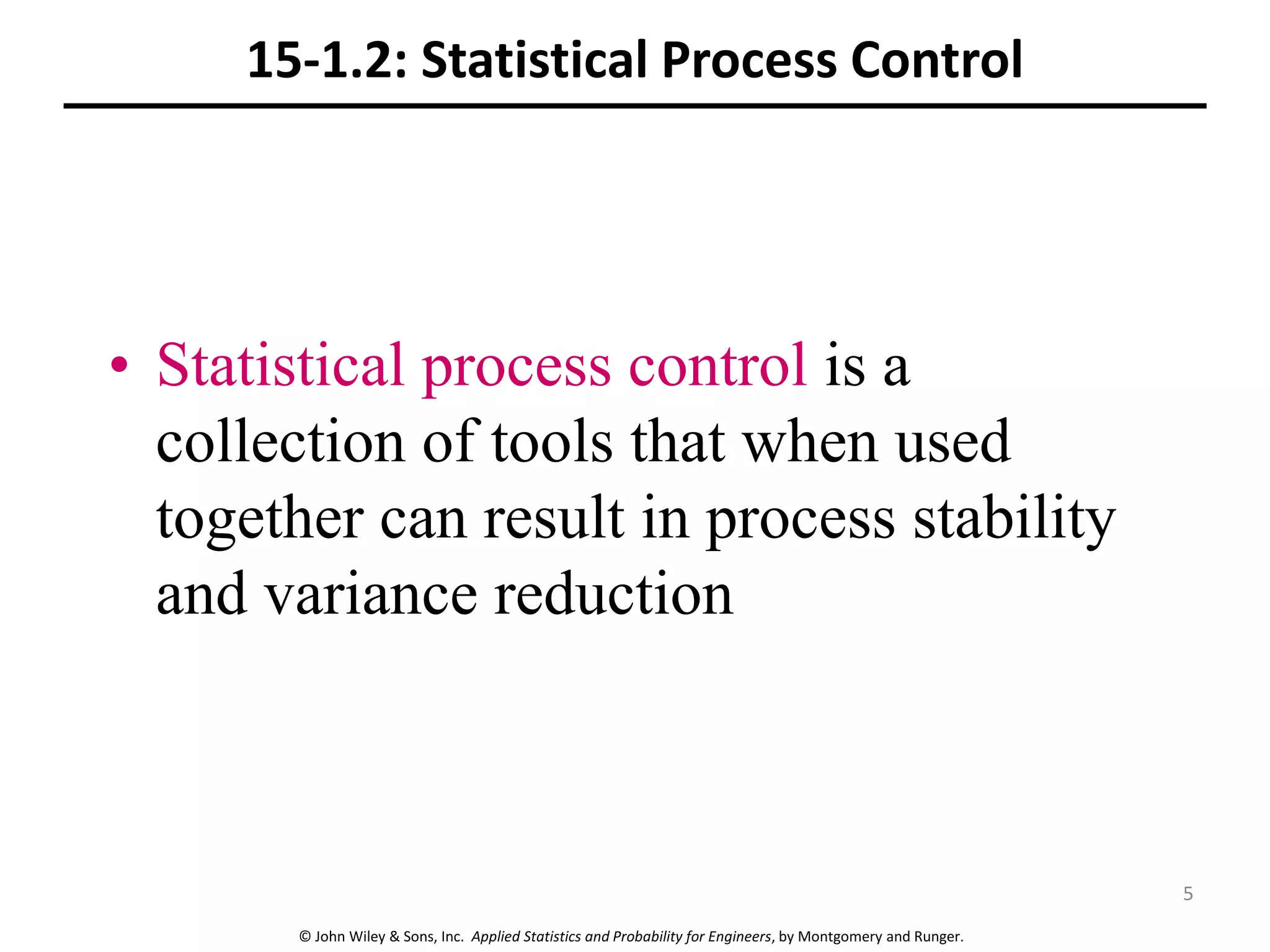 © John Wiley & Sons, Inc. Applied Statistics and Probability for Engineers, by Montgomery and Runger.
15-1.2: Statistical Process Control
• Statistical process control is a
collection of tools that when used
together can result in process stability
and variance reduction
5
 