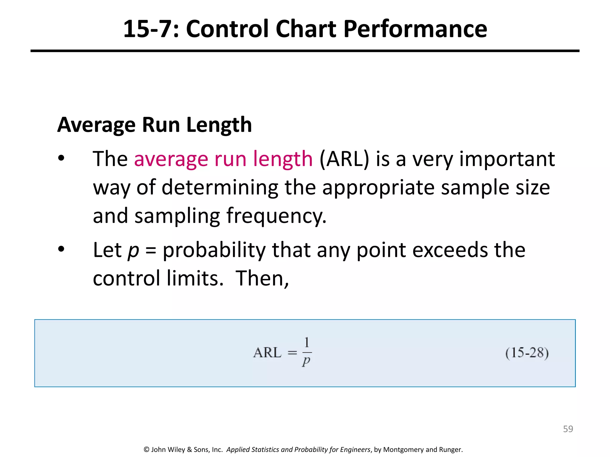 © John Wiley & Sons, Inc. Applied Statistics and Probability for Engineers, by Montgomery and Runger.
15-7: Control Chart Performance
Average Run Length
• The average run length (ARL) is a very important
way of determining the appropriate sample size
and sampling frequency.
• Let p = probability that any point exceeds the
control limits. Then,
59
 