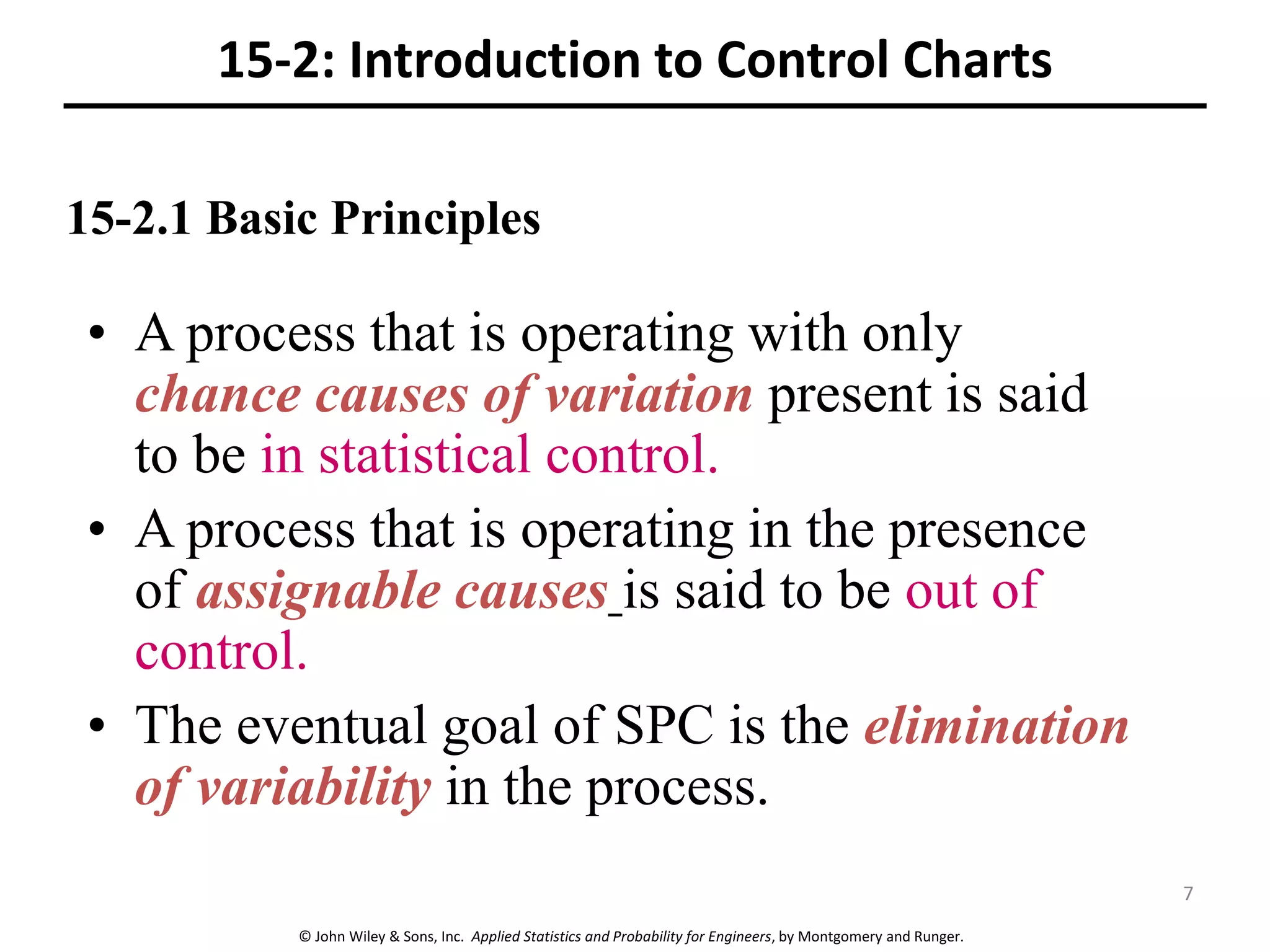 © John Wiley & Sons, Inc. Applied Statistics and Probability for Engineers, by Montgomery and Runger.
15-2: Introduction to Control Charts
• A process that is operating with only
chance causes of variation present is said
to be in statistical control.
• A process that is operating in the presence
of assignable causes is said to be out of
control.
• The eventual goal of SPC is the elimination
of variability in the process.
15-2.1 Basic Principles
7
 