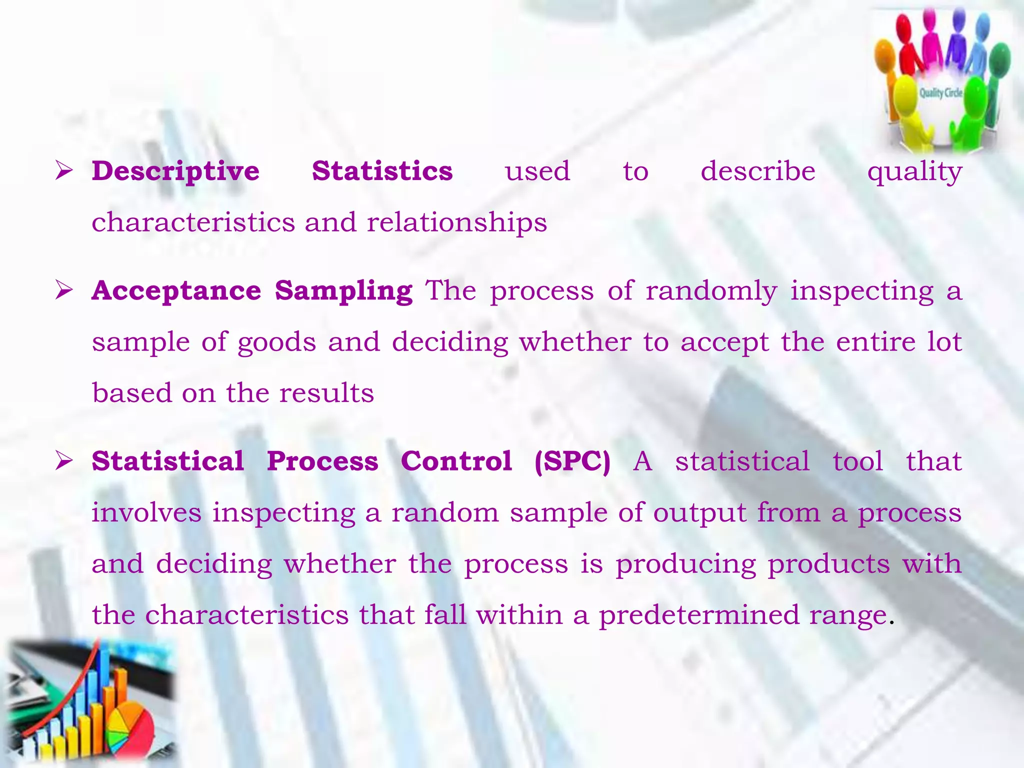  Descriptive Statistics used to describe quality
characteristics and relationships
 Acceptance Sampling The process of randomly inspecting a
sample of goods and deciding whether to accept the entire lot
based on the results
 Statistical Process Control (SPC) A statistical tool that
involves inspecting a random sample of output from a process
and deciding whether the process is producing products with
the characteristics that fall within a predetermined range.
 