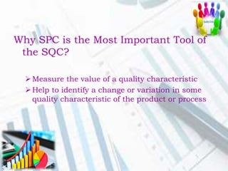 Why SPC is the Most Important Tool of
the SQC?
Measure the value of a quality characteristic
Help to identify a change or variation in some
quality characteristic of the product or process
 