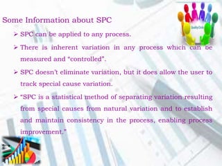 Some Information about SPC
 SPC can be applied to any process.
 There is inherent variation in any process which can be
measured and “controlled”.
 SPC doesn’t eliminate variation, but it does allow the user to
track special cause variation.
 “SPC is a statistical method of separating variation resulting
from special causes from natural variation and to establish
and maintain consistency in the process, enabling process
improvement.”
 