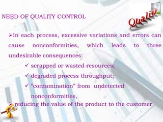 In each process, excessive variations and errors can
cause nonconformities, which leads to three
undesirable consequences:
 scrapped or wasted resources;
 degraded process throughput;
 “contamination” from undetected
nonconformities,
 reducing the value of the product to the customer
NEED OF QUALITY CONTROL
 