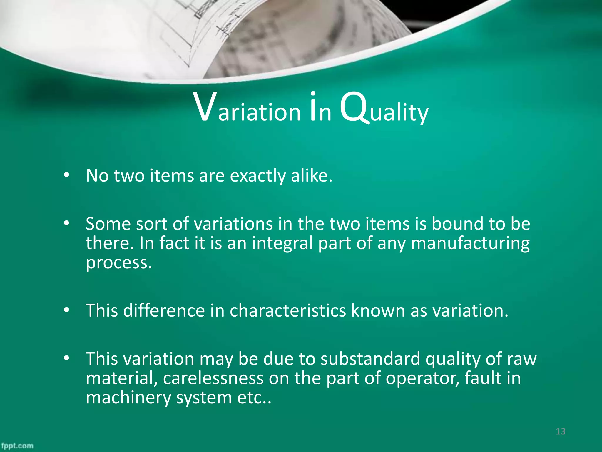 Variation in Quality
• No two items are exactly alike.
• Some sort of variations in the two items is bound to be
there. In fact it is an integral part of any manufacturing
process.
• This difference in characteristics known as variation.
• This variation may be due to substandard quality of raw
material, carelessness on the part of operator, fault in
machinery system etc..
13
 