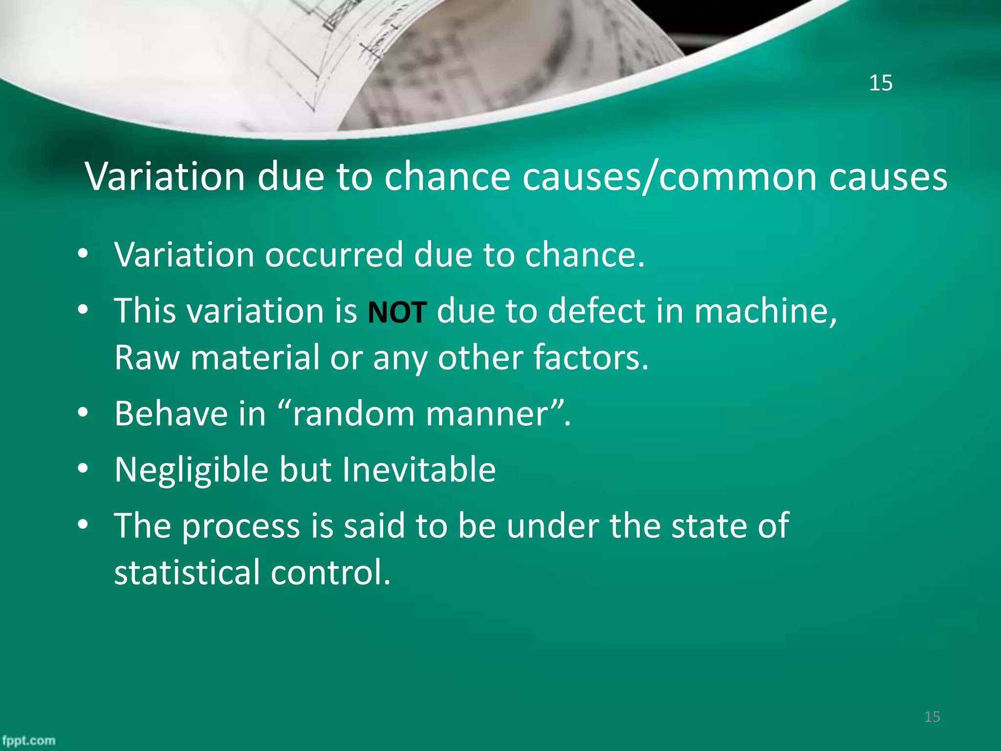 Variation due to chance causes/common causes
• Variation occurred due to chance.
• This variation is NOT due to defect in machine,
Raw material or any other factors.
• Behave in “random manner”.
• Negligible but Inevitable
• The process is said to be under the state of
statistical control.
15
15
 