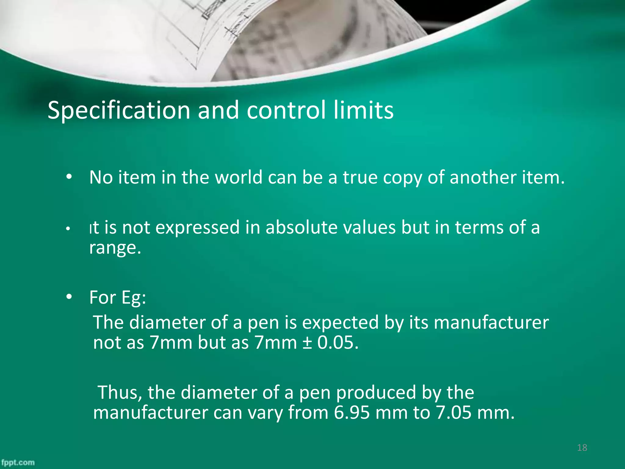 Specification and control limits
• No item in the world can be a true copy of another item.
• It is not expressed in absolute values but in terms of a
range.
• For Eg:
The diameter of a pen is expected by its manufacturer
not as 7mm but as 7mm ± 0.05.
Thus, the diameter of a pen produced by the
manufacturer can vary from 6.95 mm to 7.05 mm.
18
 