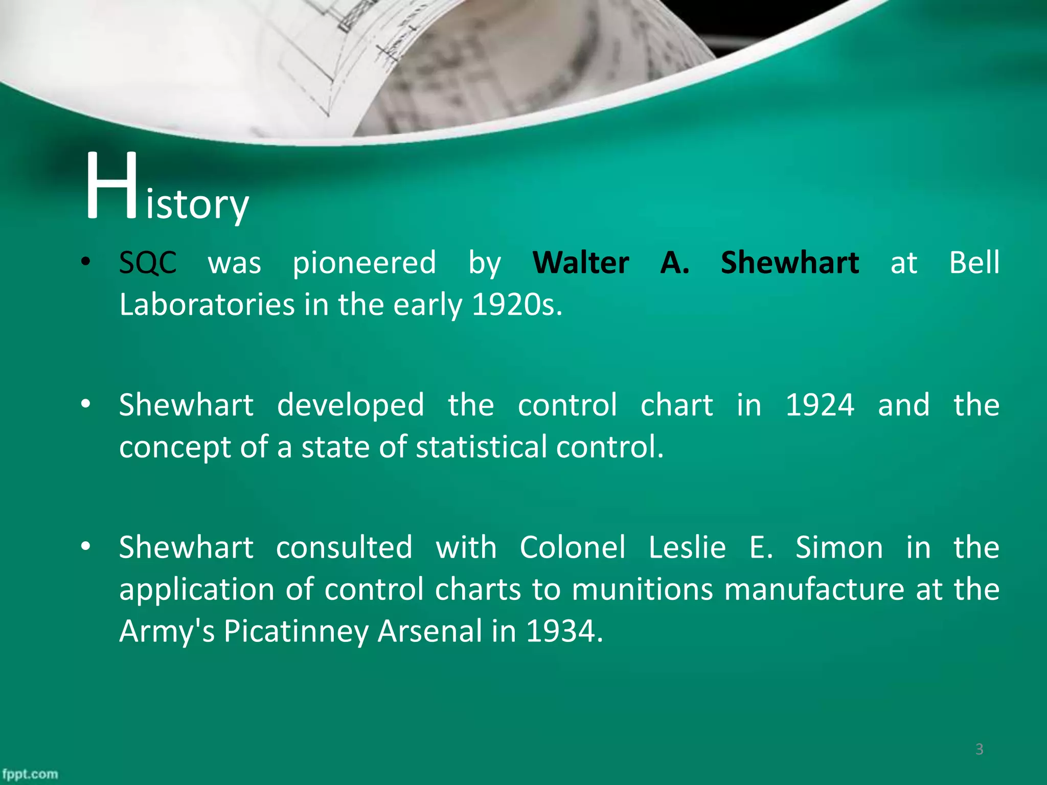 History
• SQC was pioneered by Walter A. Shewhart at Bell
Laboratories in the early 1920s.
• Shewhart developed the control chart in 1924 and the
concept of a state of statistical control.
• Shewhart consulted with Colonel Leslie E. Simon in the
application of control charts to munitions manufacture at the
Army's Picatinney Arsenal in 1934.
3
 