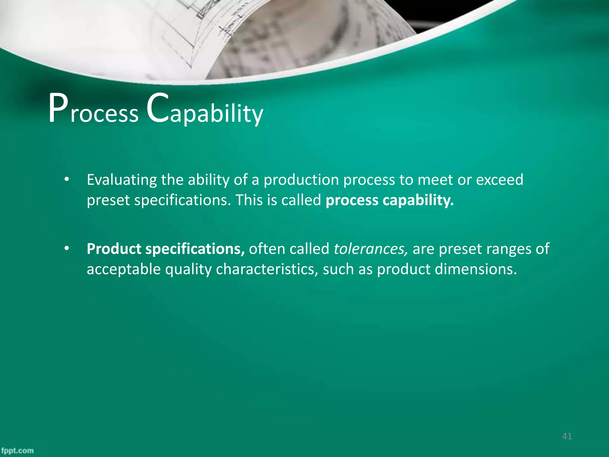 Process Capability
• Evaluating the ability of a production process to meet or exceed
preset specifications. This is called process capability.
• Product specifications, often called tolerances, are preset ranges of
acceptable quality characteristics, such as product dimensions.
41
 