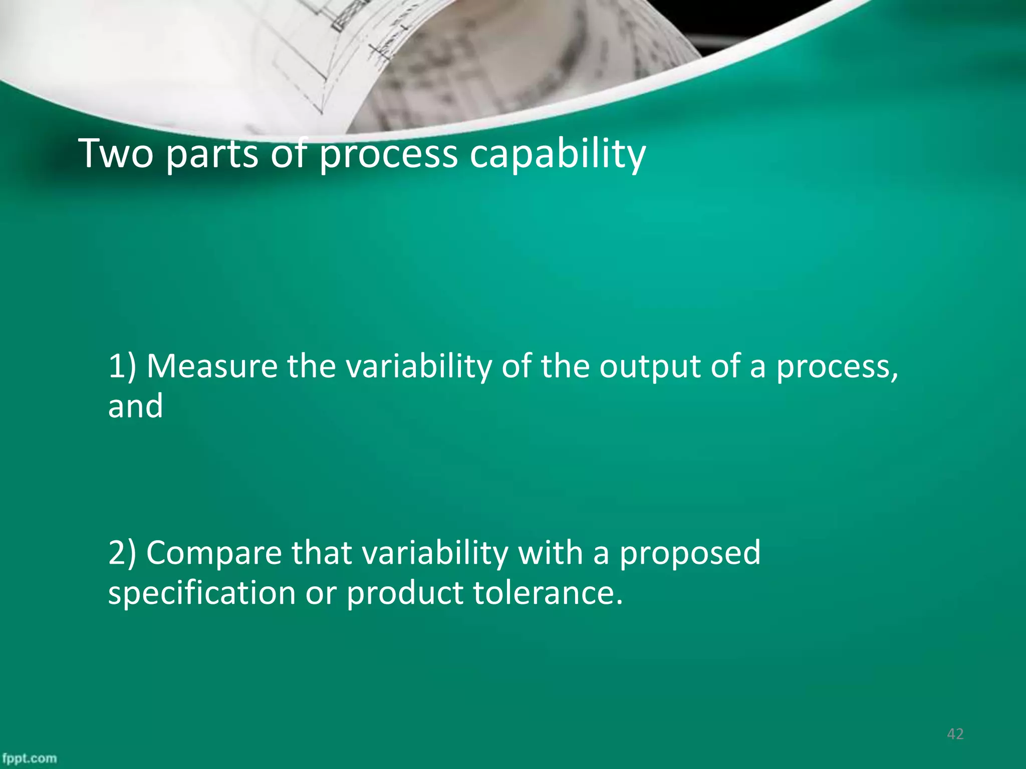 Two parts of process capability
1) Measure the variability of the output of a process,
and
2) Compare that variability with a proposed
specification or product tolerance.
42
 