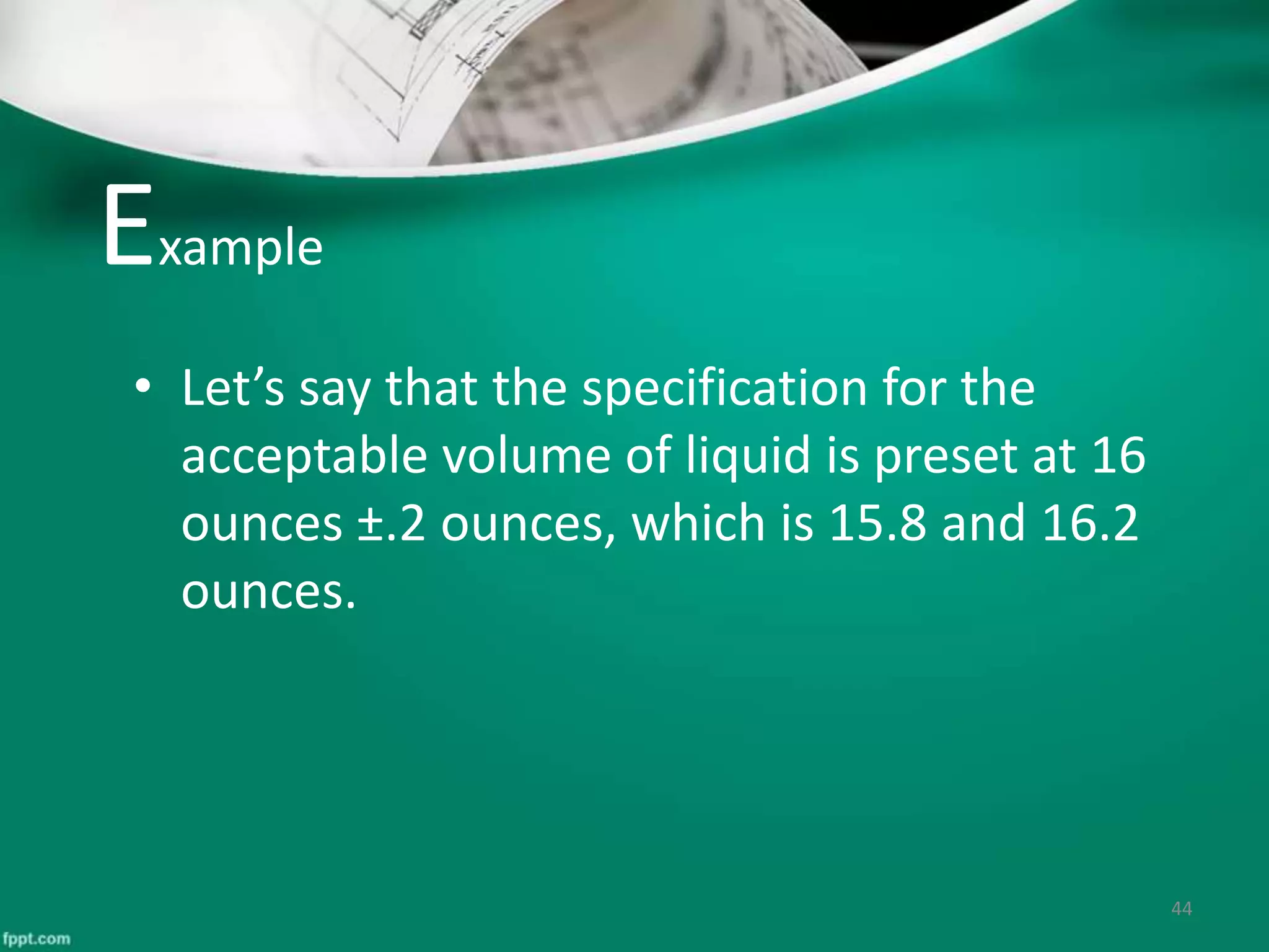 Example
• Let’s say that the specification for the
acceptable volume of liquid is preset at 16
ounces ±.2 ounces, which is 15.8 and 16.2
ounces.
44
 
