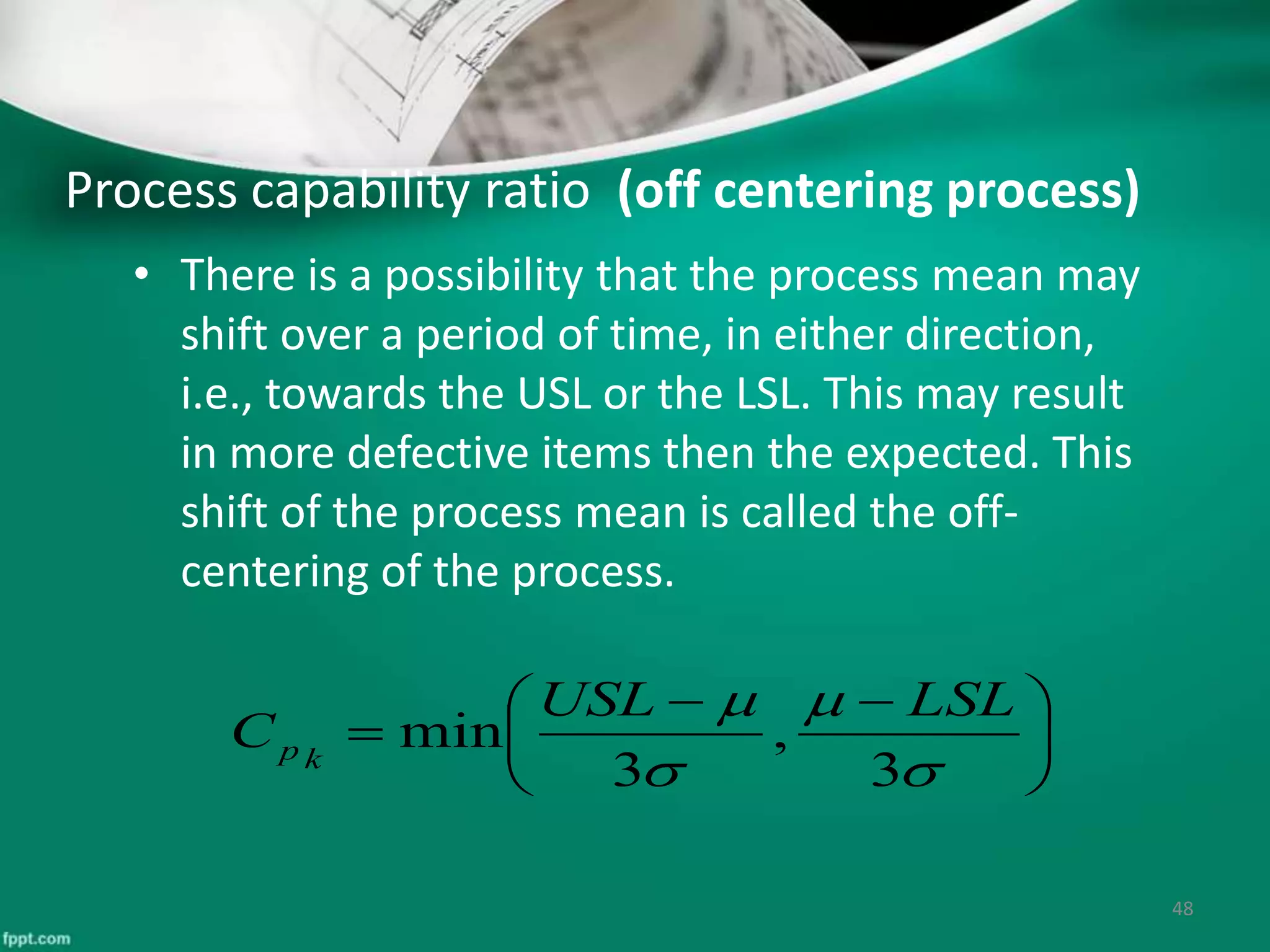 Process capability ratio (off centering process)
• There is a possibility that the process mean may
shift over a period of time, in either direction,
i.e., towards the USL or the LSL. This may result
in more defective items then the expected. This
shift of the process mean is called the off-
centering of the process.
48





 





3
,
3
min
LSLUSL
C kp
 