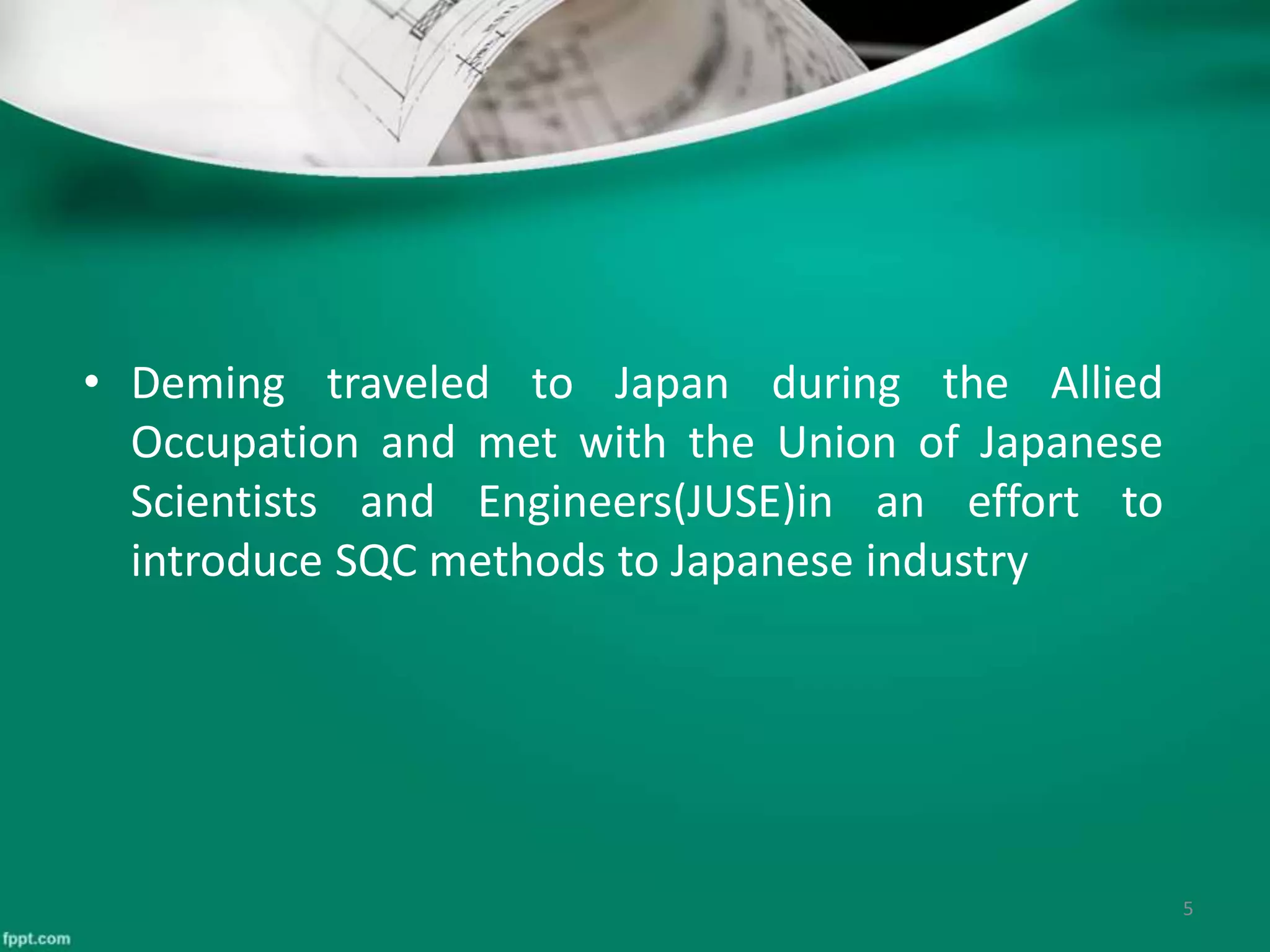 • Deming traveled to Japan during the Allied
Occupation and met with the Union of Japanese
Scientists and Engineers(JUSE)in an effort to
introduce SQC methods to Japanese industry
5
 