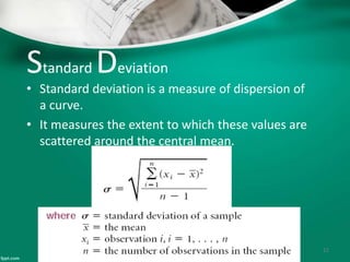 Standard Deviation
• Standard deviation is a measure of dispersion of
a curve.
• It measures the extent to which these values are
scattered around the central mean.
11
 