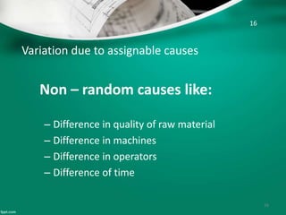 Variation due to assignable causes
Non – random causes like:
– Difference in quality of raw material
– Difference in machines
– Difference in operators
– Difference of time
16
16
 