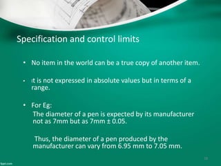 Specification and control limits
• No item in the world can be a true copy of another item.
• It is not expressed in absolute values but in terms of a
range.
• For Eg:
The diameter of a pen is expected by its manufacturer
not as 7mm but as 7mm ± 0.05.
Thus, the diameter of a pen produced by the
manufacturer can vary from 6.95 mm to 7.05 mm.
18
 