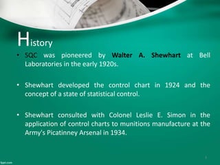 History
• SQC was pioneered by Walter A. Shewhart at Bell
Laboratories in the early 1920s.
• Shewhart developed the control chart in 1924 and the
concept of a state of statistical control.
• Shewhart consulted with Colonel Leslie E. Simon in the
application of control charts to munitions manufacture at the
Army's Picatinney Arsenal in 1934.
3
 