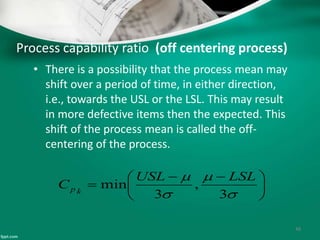 Process capability ratio (off centering process)
• There is a possibility that the process mean may
shift over a period of time, in either direction,
i.e., towards the USL or the LSL. This may result
in more defective items then the expected. This
shift of the process mean is called the off-
centering of the process.
48





 





3
,
3
min
LSLUSL
C kp
 