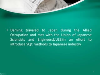 • Deming traveled to Japan during the Allied
Occupation and met with the Union of Japanese
Scientists and Engineers(JUSE)in an effort to
introduce SQC methods to Japanese industry
5
 