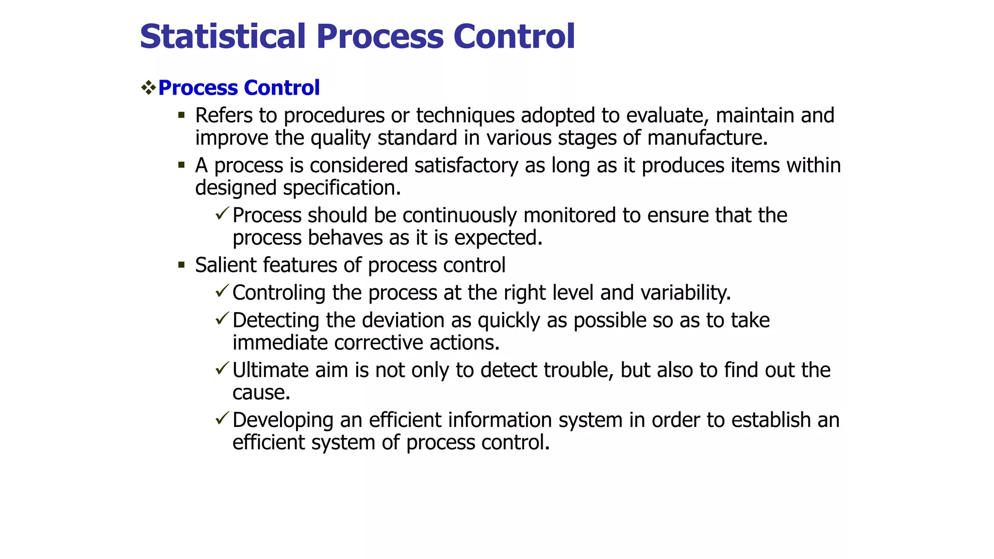 Statistical Process Control
Process Control
 Refers to procedures or techniques adopted to evaluate, maintain and
improve the quality standard in various stages of manufacture.
 A process is considered satisfactory as long as it produces items within
designed specification.
Process should be continuously monitored to ensure that the
process behaves as it is expected.
 Salient features of process control
Controling the process at the right level and variability.
Detecting the deviation as quickly as possible so as to take
immediate corrective actions.
Ultimate aim is not only to detect trouble, but also to find out the
cause.
Developing an efficient information system in order to establish an
efficient system of process control.
 