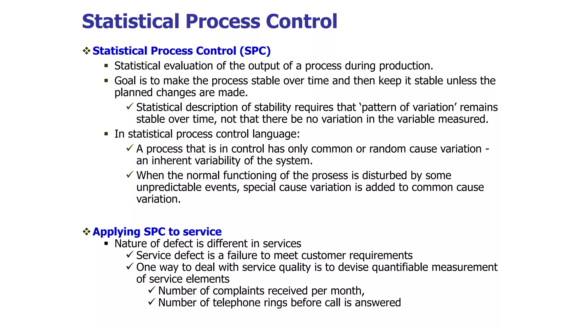 Statistical Process Control
Statistical Process Control (SPC)
 Statistical evaluation of the output of a process during production.
 Goal is to make the process stable over time and then keep it stable unless the
planned changes are made.
 Statistical description of stability requires that ‘pattern of variation’ remains
stable over time, not that there be no variation in the variable measured.
 In statistical process control language:
 A process that is in control has only common or random cause variation -
an inherent variability of the system.
 When the normal functioning of the prosess is disturbed by some
unpredictable events, special cause variation is added to common cause
variation.
Applying SPC to service
 Nature of defect is different in services
 Service defect is a failure to meet customer requirements
 One way to deal with service quality is to devise quantifiable measurement
of service elements
 Number of complaints received per month,
 Number of telephone rings before call is answered
 