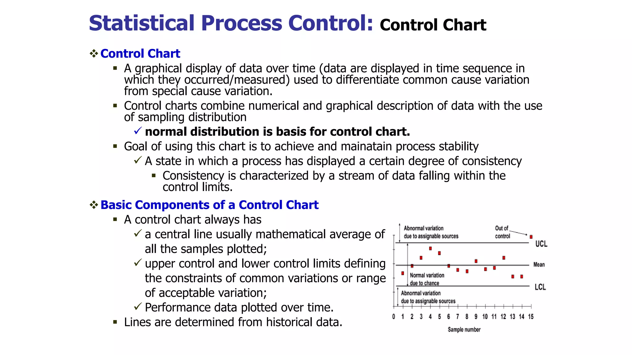 Statistical Process Control: Control Chart
Control Chart
 A graphical display of data over time (data are displayed in time sequence in
which they occurred/measured) used to differentiate common cause variation
from special cause variation.
 Control charts combine numerical and graphical description of data with the use
of sampling distribution
 normal distribution is basis for control chart.
 Goal of using this chart is to achieve and mainatain process stability
 A state in which a process has displayed a certain degree of consistency
 Consistency is characterized by a stream of data falling within the
control limits.
Basic Components of a Control Chart
 A control chart always has
 a central line usually mathematical average of
all the samples plotted;
 upper control and lower control limits defining
the constraints of common variations or range
of acceptable variation;
 Performance data plotted over time.
 Lines are determined from historical data.
 