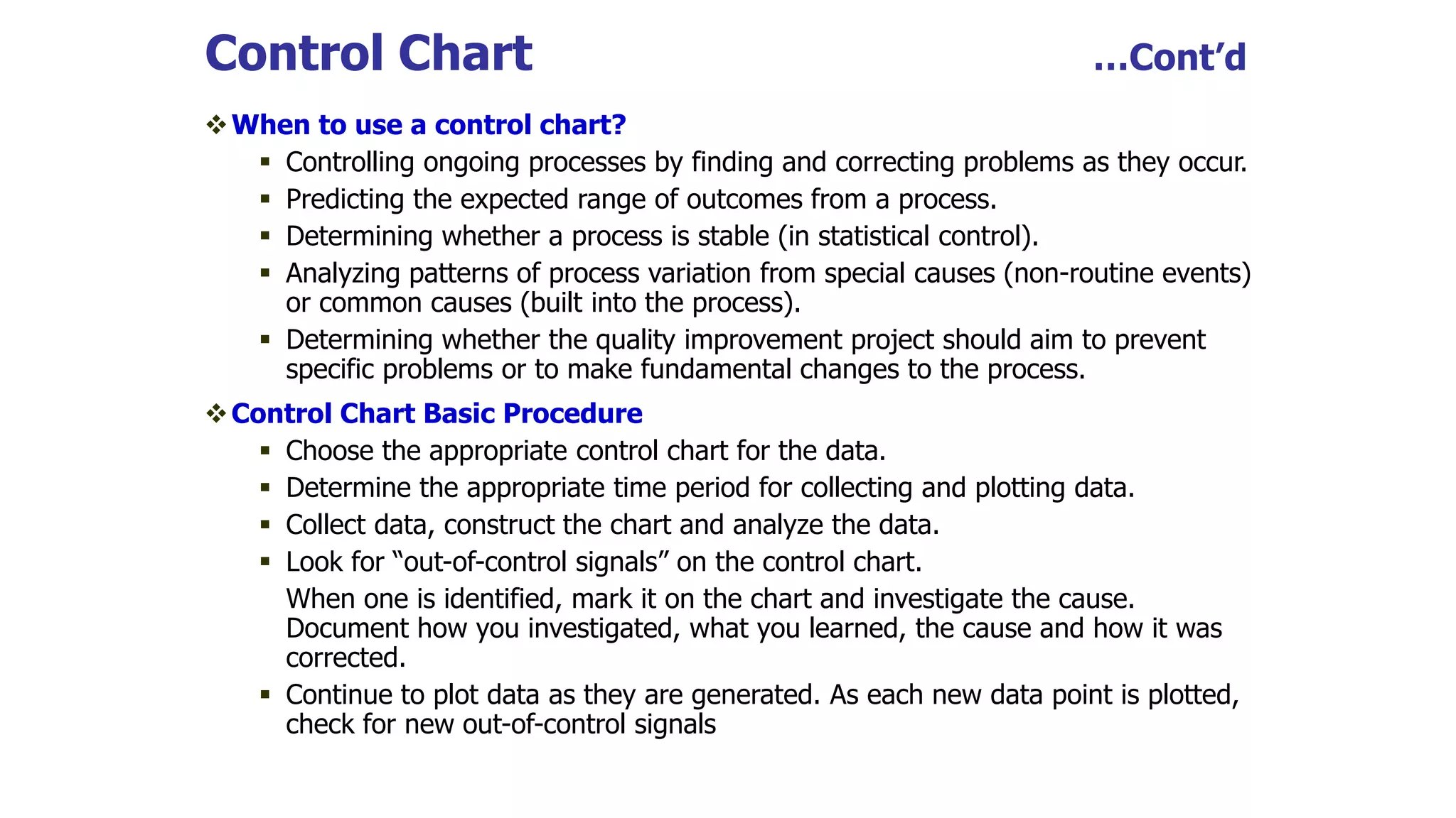 Control Chart …Cont’d
When to use a control chart?
 Controlling ongoing processes by finding and correcting problems as they occur.
 Predicting the expected range of outcomes from a process.
 Determining whether a process is stable (in statistical control).
 Analyzing patterns of process variation from special causes (non-routine events)
or common causes (built into the process).
 Determining whether the quality improvement project should aim to prevent
specific problems or to make fundamental changes to the process.
Control Chart Basic Procedure
 Choose the appropriate control chart for the data.
 Determine the appropriate time period for collecting and plotting data.
 Collect data, construct the chart and analyze the data.
 Look for “out-of-control signals” on the control chart.
When one is identified, mark it on the chart and investigate the cause.
Document how you investigated, what you learned, the cause and how it was
corrected.
 Continue to plot data as they are generated. As each new data point is plotted,
check for new out-of-control signals
 