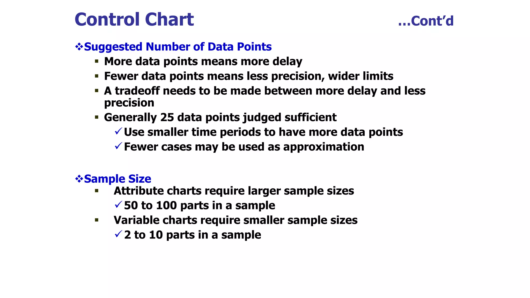 Control Chart …Cont’d
Suggested Number of Data Points
 More data points means more delay
 Fewer data points means less precision, wider limits
 A tradeoff needs to be made between more delay and less
precision
 Generally 25 data points judged sufficient
Use smaller time periods to have more data points
Fewer cases may be used as approximation
Sample Size
 Attribute charts require larger sample sizes
50 to 100 parts in a sample
 Variable charts require smaller sample sizes
2 to 10 parts in a sample
 