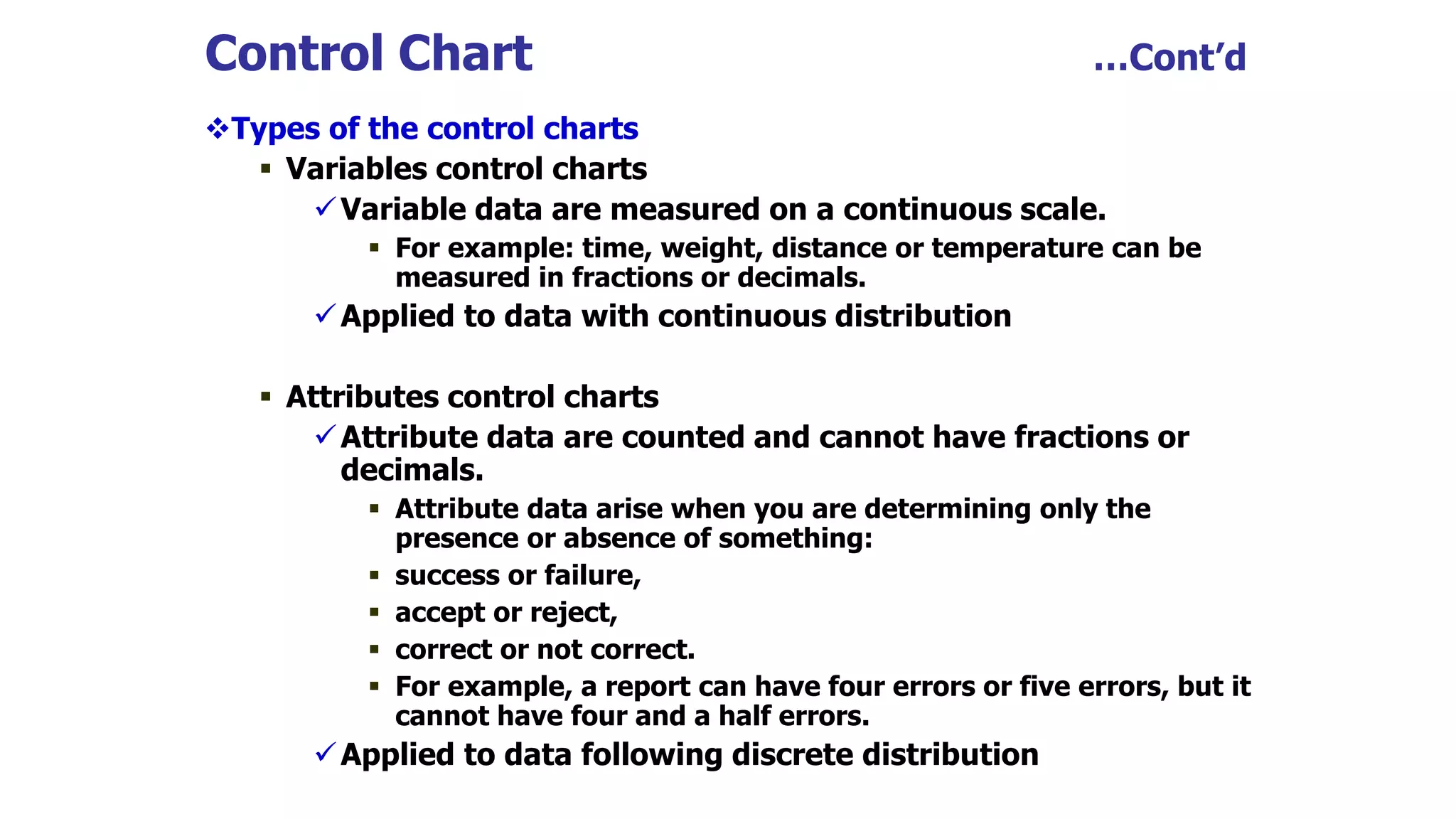 Control Chart …Cont’d
Types of the control charts
 Variables control charts
Variable data are measured on a continuous scale.
 For example: time, weight, distance or temperature can be
measured in fractions or decimals.
Applied to data with continuous distribution
 Attributes control charts
Attribute data are counted and cannot have fractions or
decimals.
 Attribute data arise when you are determining only the
presence or absence of something:
 success or failure,
 accept or reject,
 correct or not correct.
 For example, a report can have four errors or five errors, but it
cannot have four and a half errors.
Applied to data following discrete distribution
 