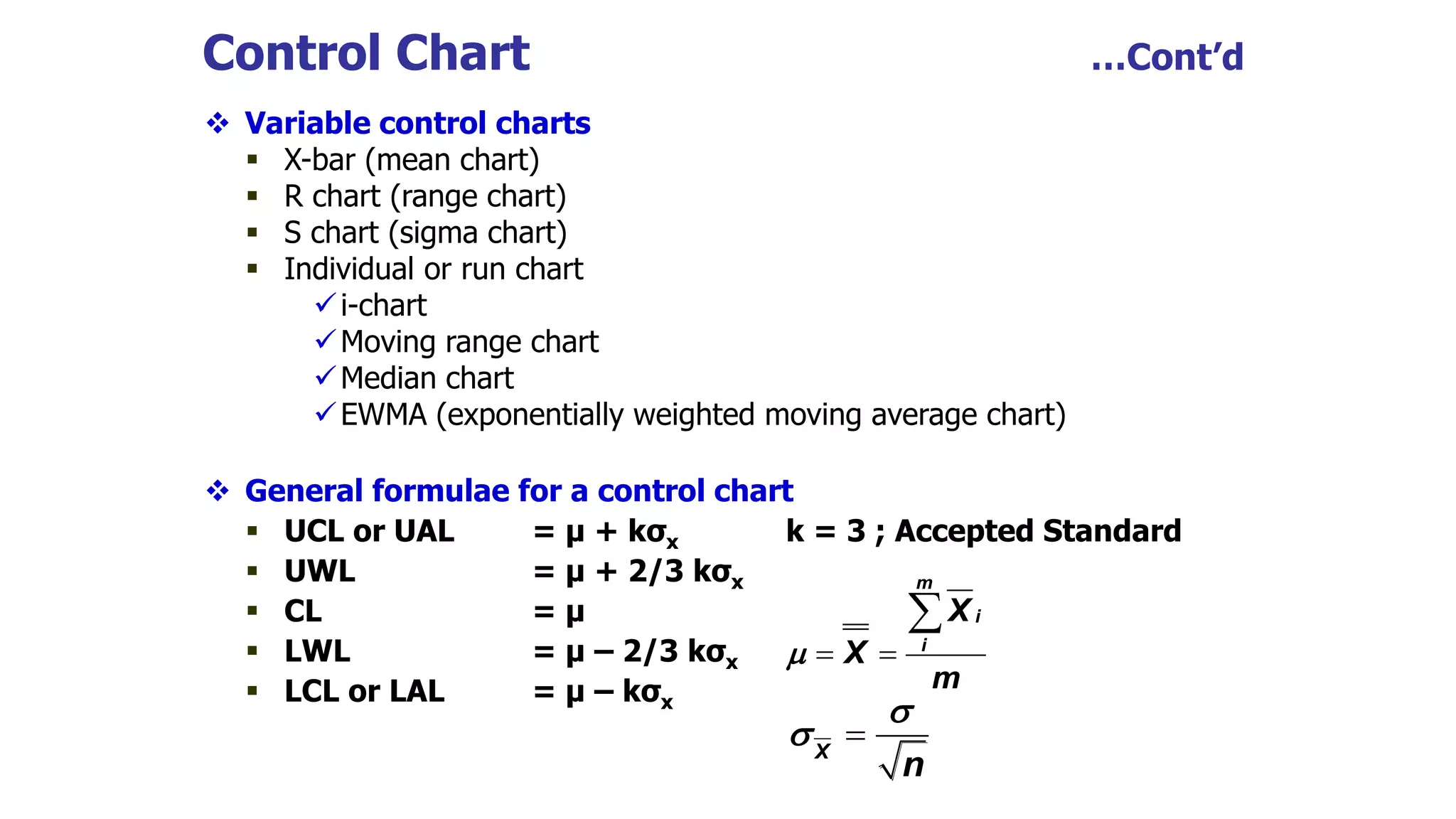  Variable control charts
 X-bar (mean chart)
 R chart (range chart)
 S chart (sigma chart)
 Individual or run chart
i-chart
Moving range chart
Median chart
EWMA (exponentially weighted moving average chart)
 General formulae for a control chart
 UCL or UAL = μ + kσx k = 3 ; Accepted Standard
 UWL = μ + 2/3 kσx
 CL = μ
 LWL = μ – 2/3 kσx
 LCL or LAL = μ – kσx
Control Chart …Cont’d
 

m
i
i
X
X
m


X
n


 